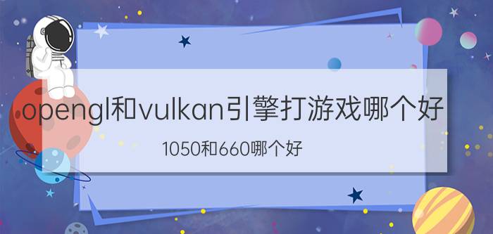 opengl和vulkan引擎打游戏哪个好 1050和660哪个好？